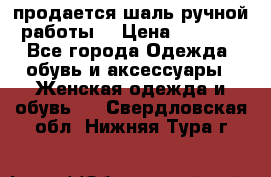 продается шаль ручной работы  › Цена ­ 1 300 - Все города Одежда, обувь и аксессуары » Женская одежда и обувь   . Свердловская обл.,Нижняя Тура г.